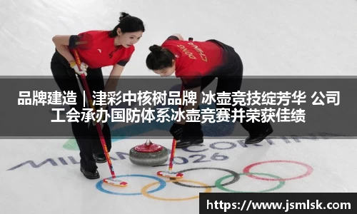 品牌建造｜津彩中核树品牌 冰壶竞技绽芳华 公司工会承办国防体系冰壶竞赛并荣获佳绩