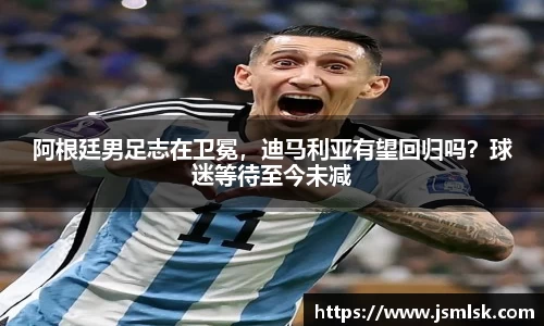 阿根廷男足志在卫冕，迪马利亚有望回归吗？球迷等待至今未减